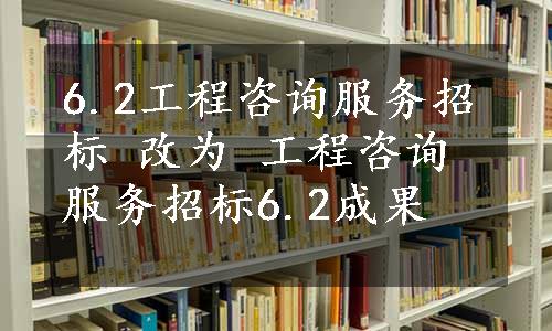 6.2工程咨询服务招标 改为 工程咨询服务招标6.2成果