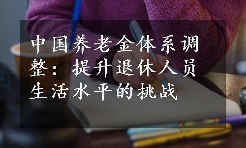 中国养老金体系调整：提升退休人员生活水平的挑战