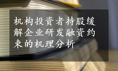 机构投资者持股缓解企业研发融资约束的机理分析