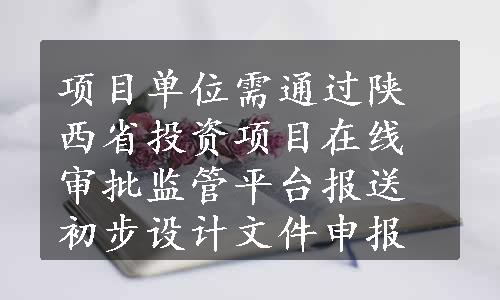 项目单位需通过陕西省投资项目在线审批监管平台报送初步设计文件申报