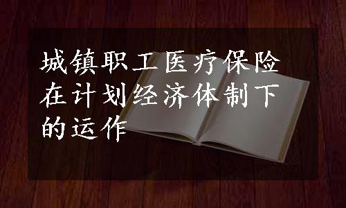 城镇职工医疗保险在计划经济体制下的运作