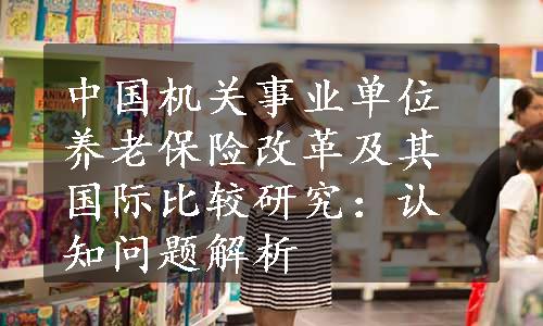 中国机关事业单位养老保险改革及其国际比较研究：认知问题解析