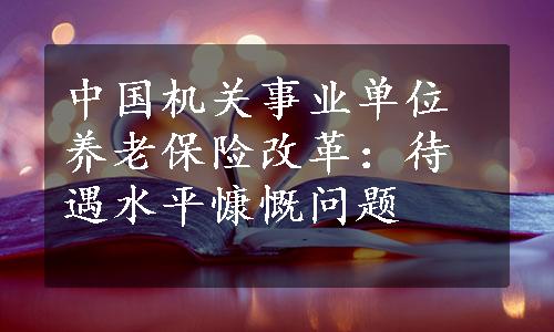 中国机关事业单位养老保险改革：待遇水平慷慨问题