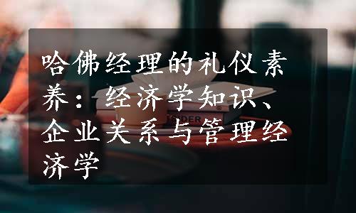 哈佛经理的礼仪素养：经济学知识、企业关系与管理经济学