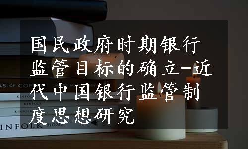 国民政府时期银行监管目标的确立-近代中国银行监管制度思想研究