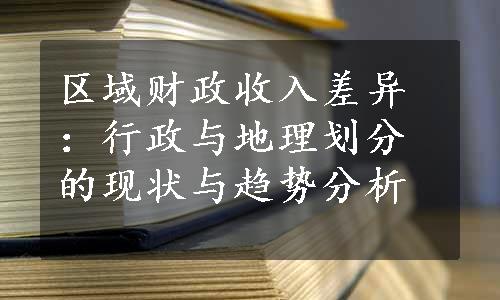 区域财政收入差异：行政与地理划分的现状与趋势分析