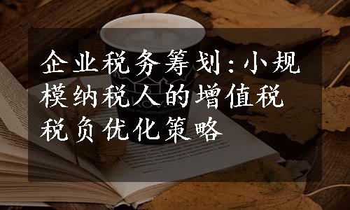 企业税务筹划:小规模纳税人的增值税税负优化策略