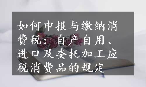 如何申报与缴纳消费税：自产自用、进口及委托加工应税消费品的规定