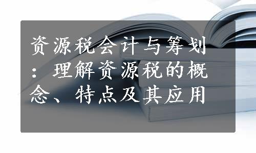 资源税会计与筹划：理解资源税的概念、特点及其应用