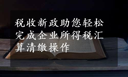 税收新政助您轻松完成企业所得税汇算清缴操作