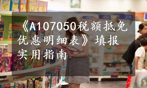 《A107050税额抵免优惠明细表》填报实用指南