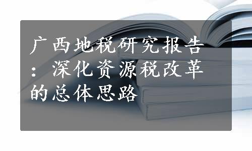 广西地税研究报告：深化资源税改革的总体思路