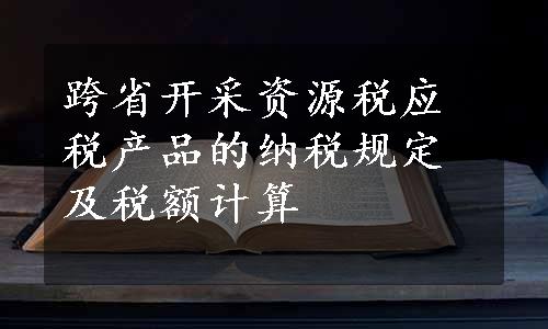 跨省开采资源税应税产品的纳税规定及税额计算