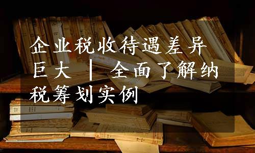 企业税收待遇差异巨大 | 全面了解纳税筹划实例