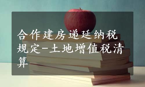 合作建房递延纳税规定-土地增值税清算