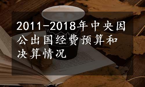 2011-2018年中央因公出国经费预算和决算情况