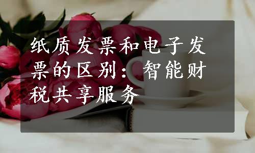 纸质发票和电子发票的区别：智能财税共享服务