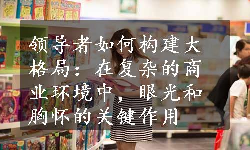 领导者如何构建大格局：在复杂的商业环境中，眼光和胸怀的关键作用