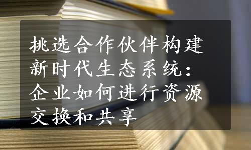 挑选合作伙伴构建新时代生态系统：企业如何进行资源交换和共享