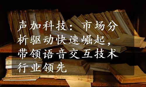 声加科技：市场分析驱动快速崛起，带领语音交互技术行业领先