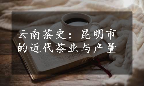 云南茶史：昆明市的近代茶业与产量