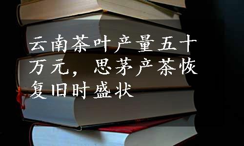 云南茶叶产量五十万元，思茅产茶恢复旧时盛状