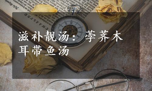 滋补靓汤：荸荠木耳带鱼汤