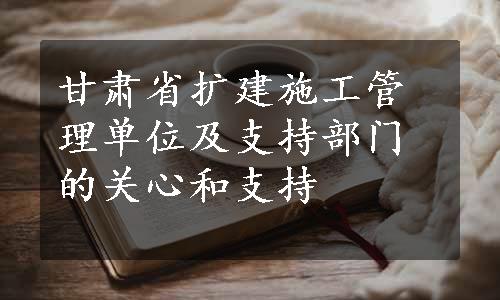 甘肃省扩建施工管理单位及支持部门的关心和支持