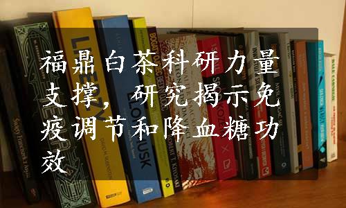 福鼎白茶科研力量支撑，研究揭示免疫调节和降血糖功效