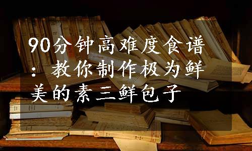 90分钟高难度食谱：教你制作极为鲜美的素三鲜包子