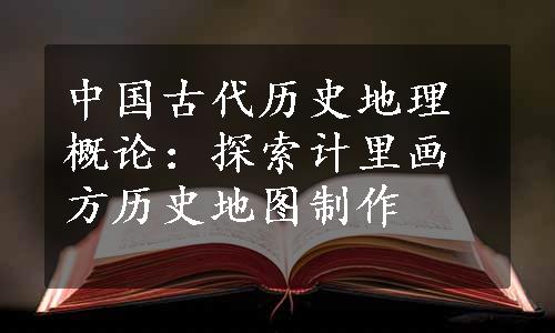 中国古代历史地理概论：探索计里画方历史地图制作