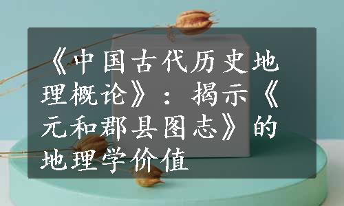 《中国古代历史地理概论》：揭示《元和郡县图志》的地理学价值