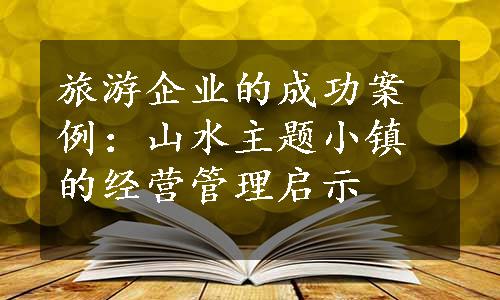 旅游企业的成功案例：山水主题小镇的经营管理启示