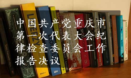 中国共产党重庆市第一次代表大会纪律检查委员会工作报告决议