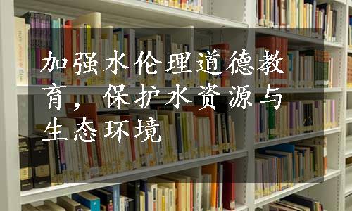 加强水伦理道德教育，保护水资源与生态环境