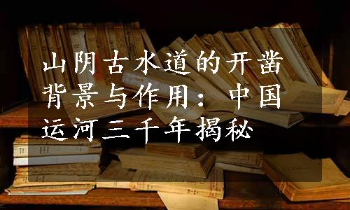 山阴古水道的开凿背景与作用：中国运河三千年揭秘