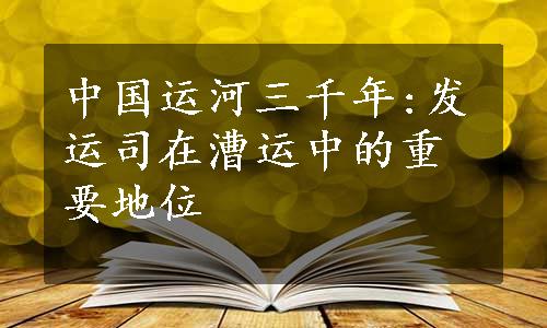 中国运河三千年:发运司在漕运中的重要地位