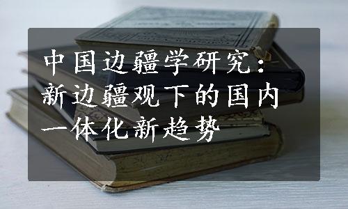 中国边疆学研究：新边疆观下的国内一体化新趋势