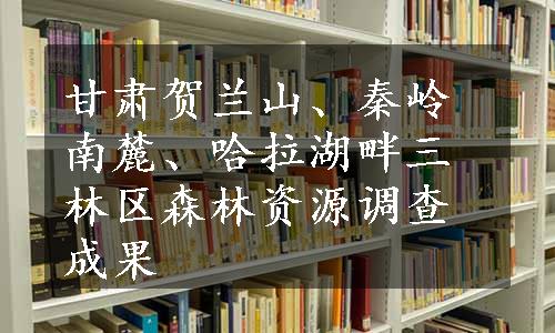 甘肃贺兰山、秦岭南麓、哈拉湖畔三林区森林资源调查成果