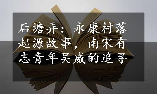 后塘弄：永康村落起源故事，南宋有志青年吴威的追寻