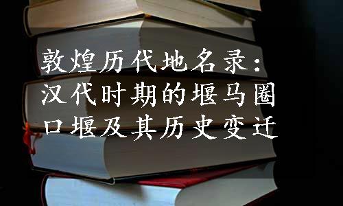 敦煌历代地名录：汉代时期的堰马圈口堰及其历史变迁