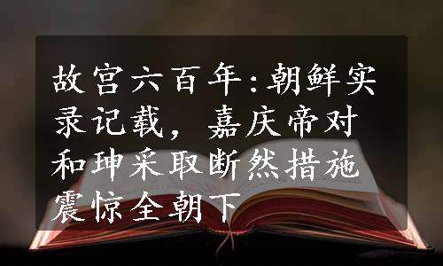 故宫六百年:朝鲜实录记载，嘉庆帝对和珅采取断然措施震惊全朝下