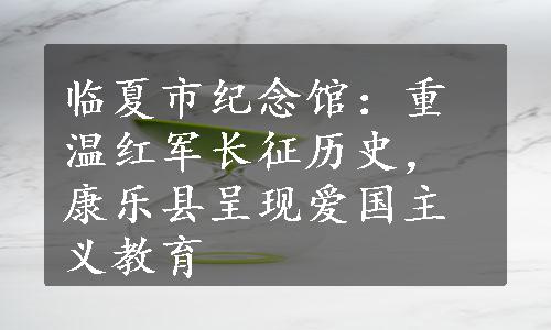 临夏市纪念馆：重温红军长征历史，康乐县呈现爱国主义教育