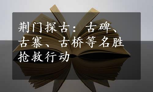 荆门探古：古碑、古寨、古桥等名胜抢救行动