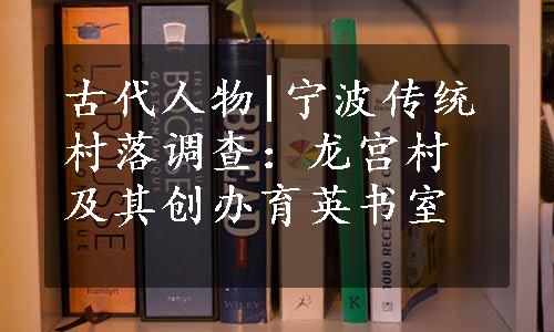 古代人物|宁波传统村落调查：龙宫村及其创办育英书室