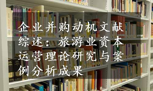 企业并购动机文献综述：旅游业资本运营理论研究与案例分析成果