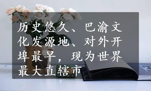 历史悠久、巴渝文化发源地、对外开埠最早，现为世界最大直辖市