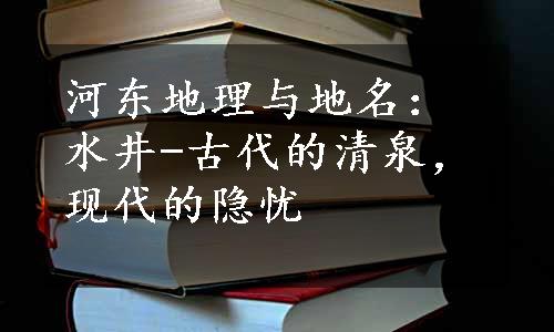 河东地理与地名：水井-古代的清泉，现代的隐忧