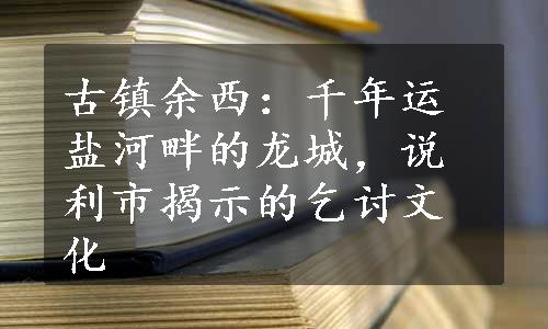 古镇余西：千年运盐河畔的龙城，说利市揭示的乞讨文化