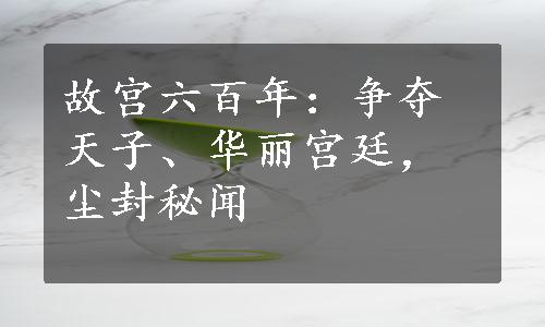 故宫六百年：争夺天子、华丽宫廷，尘封秘闻